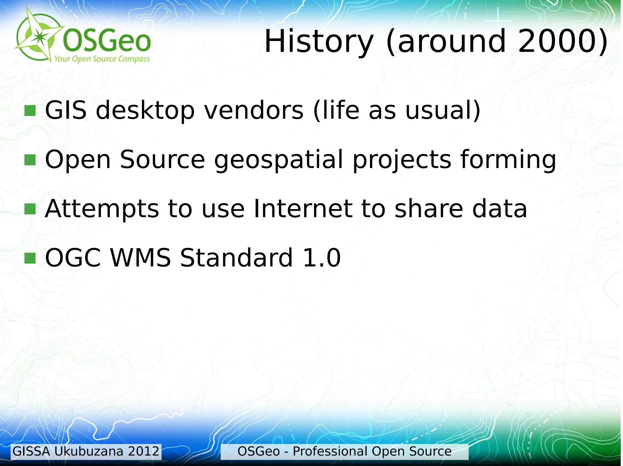 History (around 2000)

    GIS desktop vendors (life as usual)
    Open Source geospatial projects forming
    Attempts to use Internet to share data
    OGC WMS Standard 1.0




GISSA Ukubuzana 2012   OSGeo - Professional Open Source
 