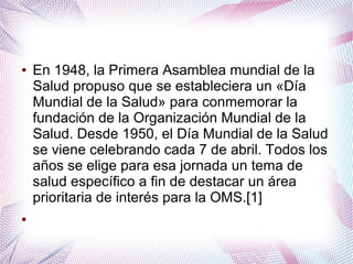 ● En 1948, la Primera Asamblea mundial de la
Salud propuso que se estableciera un «Día
Mundial de la Salud» para conmemorar la
fundación de la Organización Mundial de la
Salud. Desde 1950, el Día Mundial de la Salud
se viene celebrando cada 7 de abril. Todos los
años se elige para esa jornada un tema de
salud específico a fin de destacar un área
prioritaria de interés para la OMS.[1]
●
 