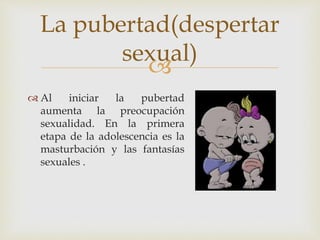 
Al iniciar la pubertad
aumenta la preocupación
sexualidad. En la primera
etapa de la adolescencia es la
masturbación y las fantasías
sexuales .
La pubertad(despertar
sexual)