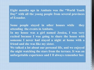 Eight months ago in Ambato was the “World Youth
Day” with all the young people from several provinces
of Ecuador.
Some people stayed in other houses while they
attending the events in Ambato.
In my house was a girl named Jessica, I was very
excited because I was going to share the house with
someone I never had stayed a night at home with a
friend and she was like my sister.
We talked a lot about our personal life, and we enjoyed
the night watching the stars from the terrace. It was an
unforgettable experience and I ll always remember her.

 