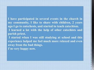 I have participated in several events in the church in
my community, I like to share with children, 2 years
ago I go to catechesis, and started to teach catechism.
I learned a lot with the help of other catechists and
parish priest.
I started when I was still studying at school and this
experience helped me feel much more relaxed and even
away from the bad things.
I’m very happy now.

 