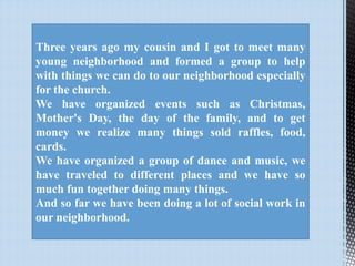 Three years ago my cousin and I got to meet many
young neighborhood and formed a group to help
with things we can do to our neighborhood especially
for the church.
We have organized events such as Christmas,
Mother's Day, the day of the family, and to get
money we realize many things sold raffles, food,
cards.
We have organized a group of dance and music, we
have traveled to different places and we have so
much fun together doing many things.
And so far we have been doing a lot of social work in
our neighborhood.

 