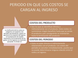 PERIODO EN QUE LOS COSTOS SE
               CARGAN AL INGRESO

                                        COSTOS DEL PRODUCTO
                                        • Son los que se identifican directa e
                                          indirectamente con el producto. Estos costos no
   La clasificación de los costos en
    categorías con respecto a los         suministran ningún beneficio hasta que se venda
 periodos que benefician, ayuda a la      el producto y por consiguiente se inventarían
gerencia en la medición del ingreso,      hasta la terminación del producto
    en la preparación de estados
financieros y en la asociación de los
gastos con los ingresos en el periodo   COSTOS DEL PERIODO
       apropiado. Se divide en:
                                        • Estos no están directa ni indirectamente
                                          relacionados con el producto. Los costos del
                                          periodo se cancelan inmediatamente, puesto que
                                          no puede determinarse ninguna relación entre el
                                          costo y el ingreso.
 