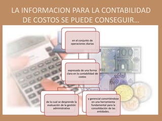 LA INFORMACION PARA LA CONTABILIDAD
    DE COSTOS SE PUEDE CONSEGUIR…

                              en el conjunto de
                             operaciones diarias




                          expresada de una forma
                         clara en la contabilidad de
                                    costos




                                           y gerencial convirtiéndose
        de la cual se desprende la            en una herramienta
         evaluación de la gestión             fundamental para la
              administrativa                  consolidación de las
                                                  entidades.
 