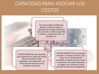 CAPACIDAD PARA ASOCIAR LOS
         COSTOS

                         Un costo puede considerarse
                          directo o indirecto según la
                        capacidad que tenga la gerencia
                       para asociarlo en forma específica
                        a ordenes o departamentos, se
                                 clasifican en:




                                             COSTOS INDIRECTOS: Son aquellos
 COSTOS DIRECTOS: Son aquellos
                                             comunes a muchos artículos y por
que la gerencia es capaz de asociar
                                                 tanto no son directamente
     con los artículos o áreas
                                             asociables a ningún artículo o área.
  específicos. Los materiales y la
                                              Usualmente, los costos indirectos
   mano de obra directa son los
                                               se cargan a los artículos o áreas
       ejemplos más claros.
                                             con base en técnicas de asignación
 