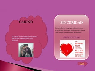    CARIÑO           SINCERIDAD
             La sinceridad no es algo que debemos esperar
             de los demás, es un valor que debemos vivir para
             tener amigos, para ser dignos de confianza.




                                                    PAZ
 