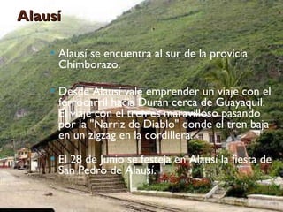 Alausí Alausí se encuentra al sur de la provicia Chimborazo. Desde Alausí vale emprender un viaje con el ferrocarril hacia Durán cerca de Guayaquil. El viaje con el tren es maravilloso pasando por la "Narriz de Diablo" donde el tren baja en un zigzag en la cordillera.  El 28 de Junio se festeja en Alausí la fiesta de San Pedro de Alausí. 