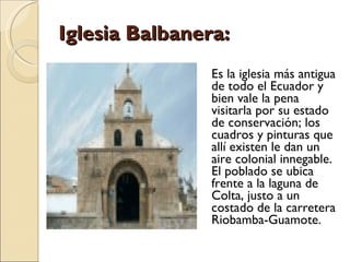 Iglesia Balbanera: Es la iglesia más antigua de todo el Ecuador y bien vale la pena visitarla por su estado de conservación; los cuadros y pinturas que allí existen le dan un aire colonial innegable. El poblado se ubica frente a la laguna de Colta, justo a un costado de la carretera Riobamba-Guamote. 