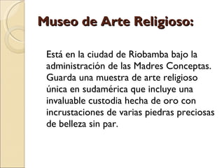 Museo de Arte Religioso: Está en la ciudad de Riobamba bajo la administración de las Madres Conceptas. Guarda una muestra de arte religioso única en sudamérica que incluye una invaluable custodia hecha de oro con incrustaciones de varias piedras preciosas de belleza sin par. 