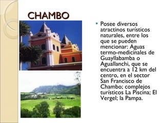CHAMBO Posee diversos atractinos turísticos naturales, entre los que se pueden mencionar: Aguas termo-medicinales de Guayllabamba o Aguallanchi, que se encuentra a 12 km del centro, en el sector San Francisco de Chambo; complejos turísticos La Piscina; El Vergel; la Pampa. 