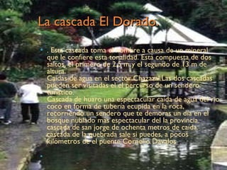 La cascada El Dorado. . Esta cascada toma el nombre a causa de un mineral que le confiere esta tonalidad. Está compuesta de dos saltos, el primero de 2,5 m y el segundo de 13 m de altura. Caídas de agua en el sector Chazazal.Las dos cascadas pueden ser visitadas el el percurso de un sendero turístico. Cascada de huaro una espectacular caída de agua del rio coco en forma de tubería ecupida en la roca, recorriendo un sendero que te demoras un día en el bosque nublado más espectacular del la provincia. cascada de san jorge de ochenta metros de caída. cascada de la quebrada sale si puedes, a pocos kilómetros de el puente Cornelio Davalos  . .  