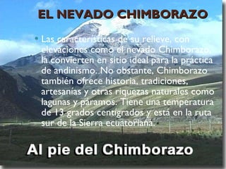 EL NEVADO CHIMBORAZO Las características de su relieve, con elevaciones como el nevado Chimborazo, la convierten en sitio ideal para la práctica de andinismo. No obstante, Chimborazo también ofrece historia, tradiciones, artesanías y otras riquezas naturales como lagunas y páramos. Tiene una temperatura de 13 grados centígrados y está en la ruta sur de la Sierra ecuatoriana. 