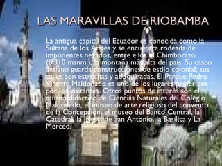 LAS MARAVILLAS DE RIOBAMBA La antigua capital del Ecuador es conocida como la Sultana de los Andes y se encuentra rodeada de imponentes nevados, entre ellos el Chimborazo (6.310 msnm.), la montaña más alta del país. Su casco antiguo guarda construcciones de estilo colonial; sus calles son estrechas y adoquinadas. El Parque Pedro Vicente Maldonado es uno de los lugares preferidos por los visitantes. Otros puntos de interés son el museo didáctico de Ciencias Naturales del Colegio Maldonado, el museo de arte religioso del convento de la Concepción, el museo del Banco Central, la Catedral, la iglesia de San Antonio, la Basílica y La Merced. 