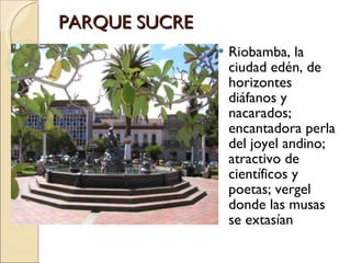 PARQUE SUCRE  Riobamba, la ciudad edén, de horizontes diáfanos y nacarados; encantadora perla del joyel andino; atractivo de científicos y poetas; vergel donde las musas se extasían 