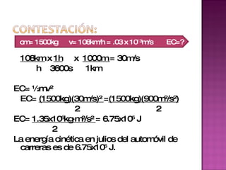108km  x  1h   x  1000m  = 30m/s h  3600s  1km EC= ½mv² EC=  (1500kg)(30m/s)²  = (1500kg)(900m²/s²)   2   2 EC=  1.35x10 6 kg·m²/s²  = 6.75x10 5  J   2  La energía cinética en julios del automóvil de carreras es de 6.75x10 5  J.  cm= 1500kg   v= 108km/h = .03 x 10ˉ ³ m/s  EC=? 