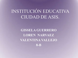 INSTITUCIÓN EDUCATIVA
CIUDAD DE ASIS.
GISSELA GUERRERO
LOREN NARVAEZ
VALENTINA VALLEJO
8-B
 