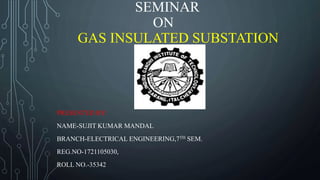 SEMINAR
ON
GAS INSULATED SUBSTATION
PRESENTED BY:
NAME-SUJIT KUMAR MANDAL
BRANCH-ELECTRICAL ENGINEERING,7TH SEM.
REG.NO-1721105030,
ROLL NO.-35342
 