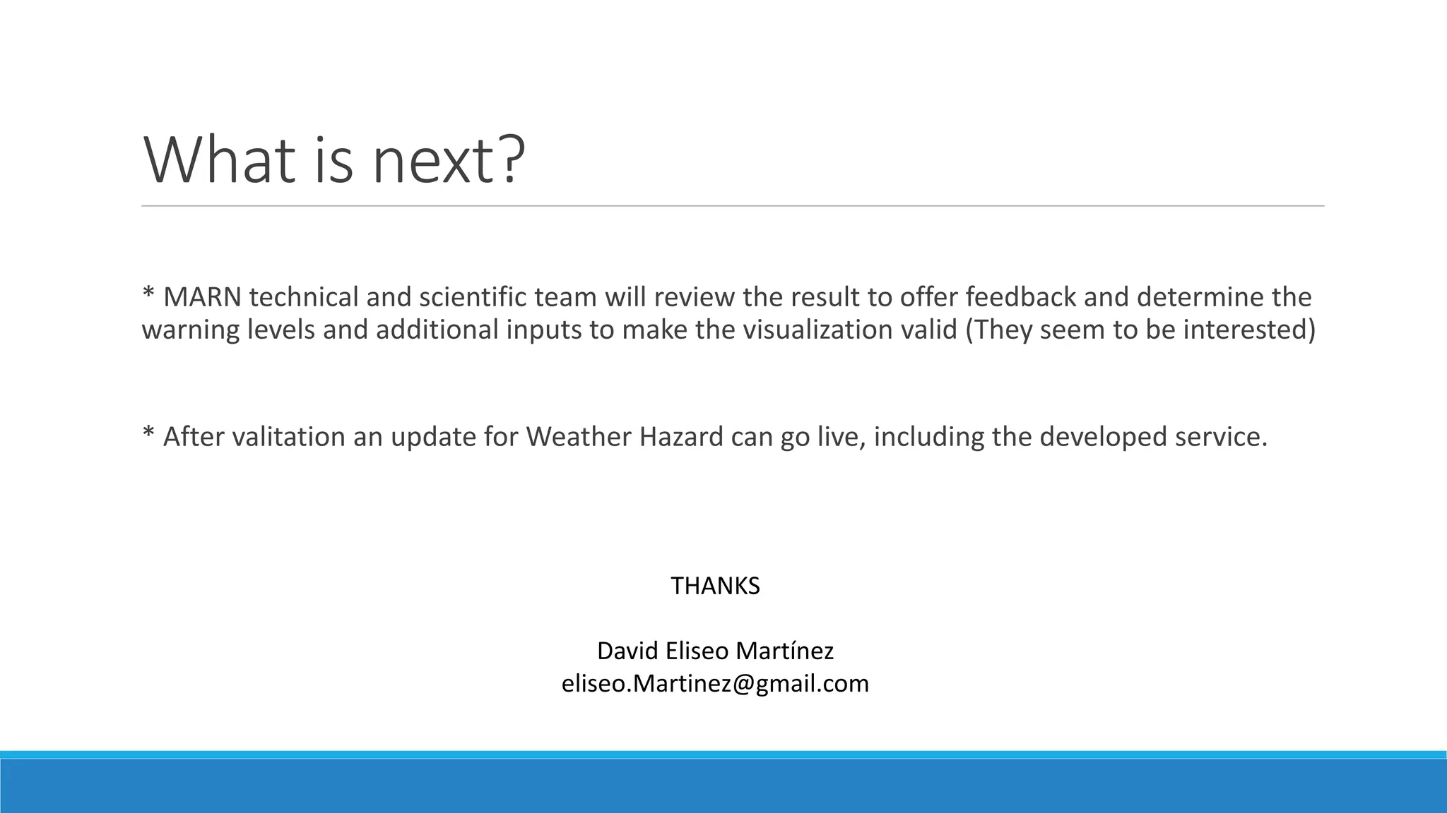 What is next?
* MARN technical and scientific team will review the result to offer feedback and determine the
warning levels and additional inputs to make the visualization valid (They seem to be interested)
* After valitation an update for Weather Hazard can go live, including the developed service.
THANKS
David Eliseo Martínez
eliseo.Martinez@gmail.com
 