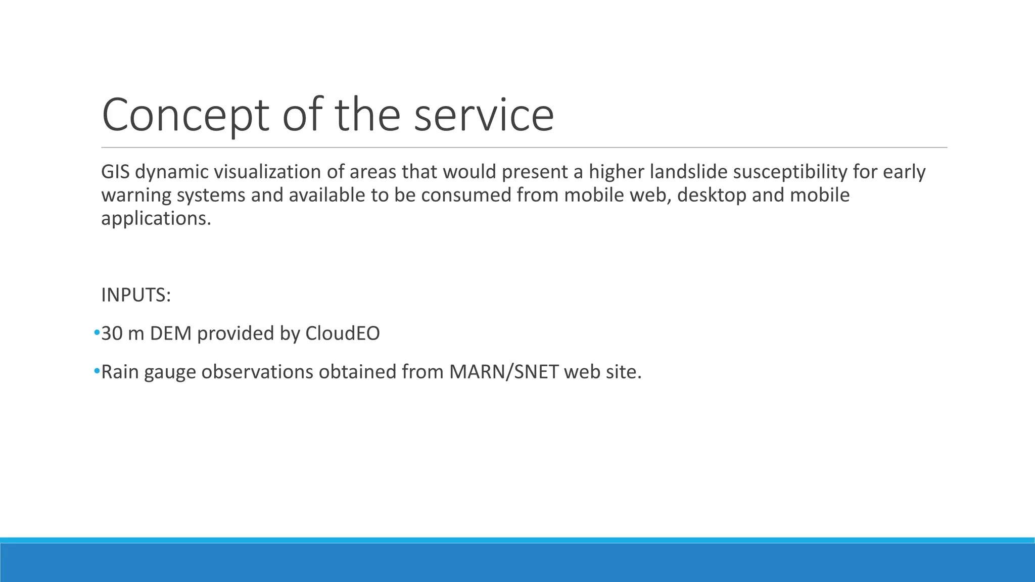 Concept of the service
GIS dynamic visualization of areas that would present a higher landslide susceptibility for early
warning systems and available to be consumed from mobile web, desktop and mobile
applications.
INPUTS:
•30 m DEM provided by CloudEO
•Rain gauge observations obtained from MARN/SNET web site.
 