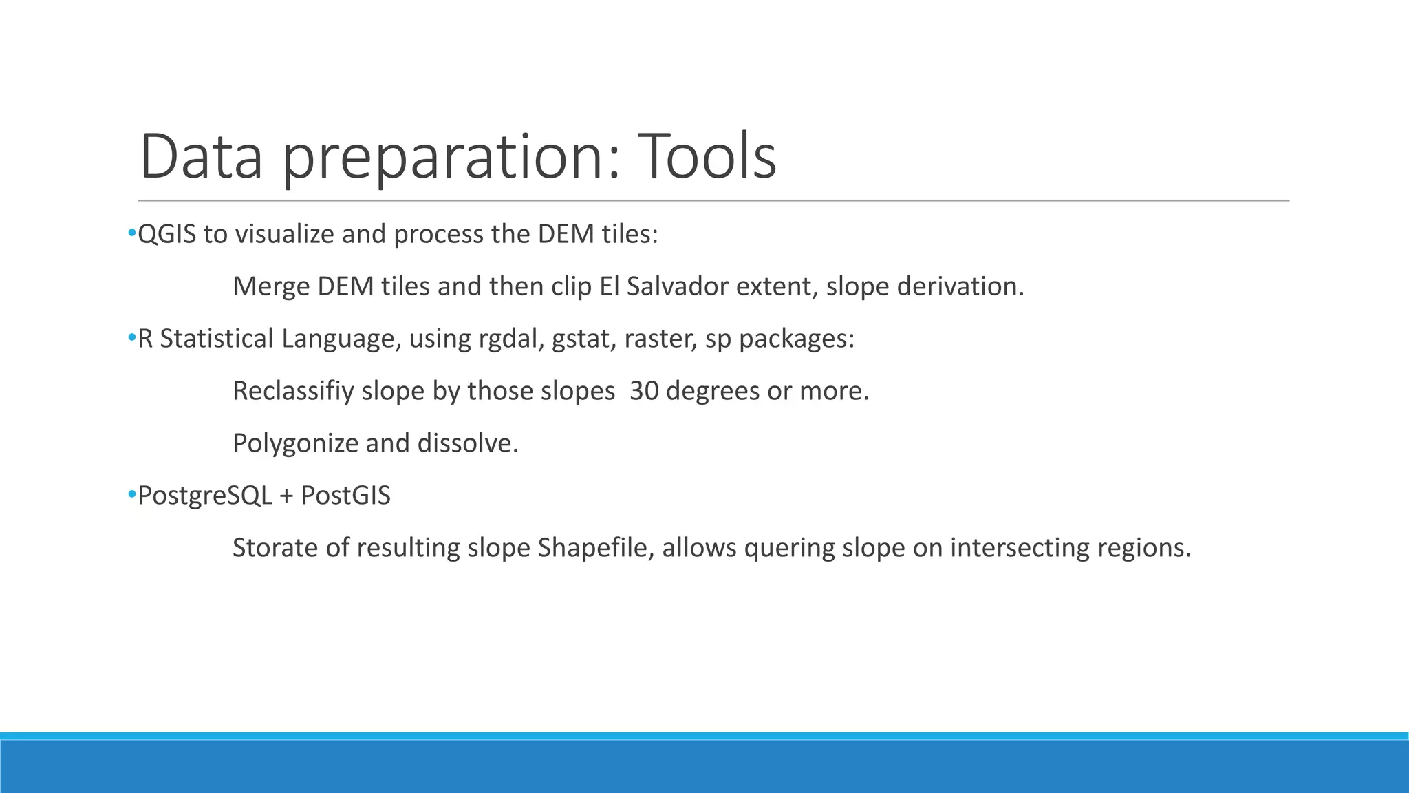 Data preparation: Tools
•QGIS to visualize and process the DEM tiles:
Merge DEM tiles and then clip El Salvador extent, slope derivation.
•R Statistical Language, using rgdal, gstat, raster, sp packages:
Reclassifiy slope by those slopes 30 degrees or more.
Polygonize and dissolve.
•PostgreSQL + PostGIS
Storate of resulting slope Shapefile, allows quering slope on intersecting regions.
 