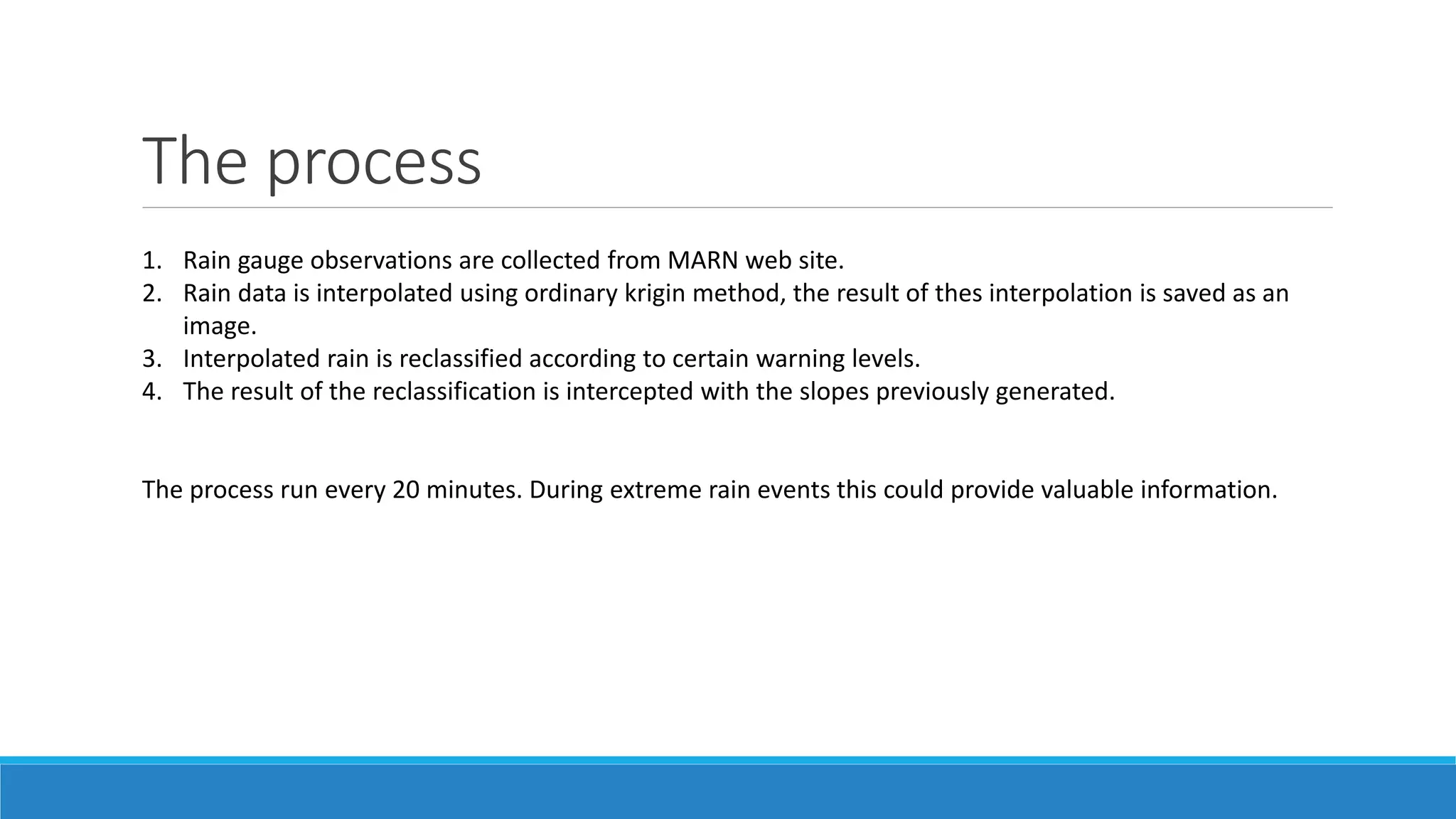 The process
1. Rain gauge observations are collected from MARN web site.
2. Rain data is interpolated using ordinary krigin method, the result of thes interpolation is saved as an
image.
3. Interpolated rain is reclassified according to certain warning levels.
4. The result of the reclassification is intercepted with the slopes previously generated.
The process run every 20 minutes. During extreme rain events this could provide valuable information.
 