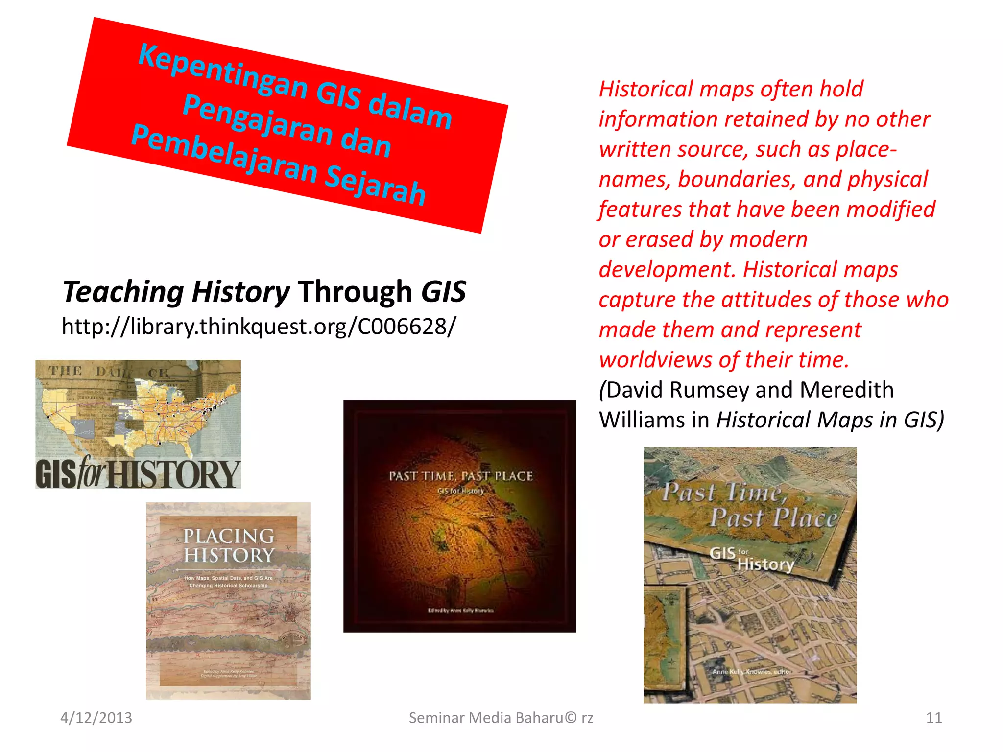 4/12/2013 Seminar Media Baharu© rz 11
Teaching History Through GIS
http://library.thinkquest.org/C006628/
Historical maps often hold
information retained by no other
written source, such as place-
names, boundaries, and physical
features that have been modified
or erased by modern
development. Historical maps
capture the attitudes of those who
made them and represent
worldviews of their time.
(David Rumsey and Meredith
Williams in Historical Maps in GIS)
 