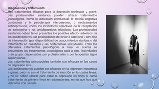Diagnóstico y tratamiento
Hay tratamientos eficaces para la depresión moderada y grave.
Los profesionales sanitarios pueden ofrecer tratamientos
psicológicos, como la activación conductual, la terapia cognitiva
conductual y la psicoterapia interpersonal, o medicamentos
antidepresivos, como los inhibidores selectivos de la receptación
de serotonina y los antidepresivos tricíclicos. Los profesionales
sanitarios deben tener presentes los posibles efectos adversos de
los antidepresivos, las posibilidades de llevar a cabo uno u otro tipo
de intervención (por disponibilidad de conocimientos técnicos o del
tratamiento en cuestión) y las preferencias individuales. Entre los
diferentes tratamientos psicológicos a tener en cuenta se
encuentran los tratamientos psicológicos cara a cara, individuales
o en grupo, dispensados por profesionales o por terapeutas legos
supervisados.
Los tratamientos psicosociales también son eficaces en los casos
de depresión leve.
Los antidepresivos pueden ser eficaces en la depresión moderada
a grave, pero no son el tratamiento de elección en los casos leves,
y no se deben utilizar para tratar la depresión en niños ni como
tratamiento de primera línea en adolescentes, en los que hay que
utilizarlos con cautela.
 