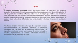 Trastorno depresivo recurrente: como su nombre indica, se caracteriza por repetidos
episodios de depresión. Durante estos episodios, hay estado de ánimo deprimido, pérdida de
interés y de la capacidad de disfrutar, y reducción de la energía que produce una disminución
de la actividad, todo ello durante un mínimo de dos semanas. Muchas personas con depresión
también padecen síntomas de ansiedad, alteraciones del sueño y del apetito, sentimientos de
culpa y baja autoestima, dificultades de concentración e incluso síntomas sin explicación
médica.
Trastorno afectivo bipolar: este tipo de depresión consiste
característicamente en episodios maníacos y depresivos
separados por intervalos con un estado de ánimo normal. Los
episodios maníacos cursan con estado de ánimo elevado o
irritable, hiperactividad, lo gorrea, autoestima excesiva y
disminución de la necesidad de dormir.
TIPOS
 