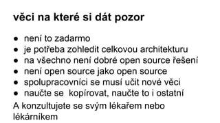 věci na které si dát pozor
● není to zadarmo
● je potřeba zohledit celkovou architekturu
● na všechno není dobré open source řešení
● není open source jako open source
● spolupracovníci se musí učit nové věci
● naučte se kopírovat, naučte to i ostatní
A konzultujete se svým lékařem nebo
lékárníkem
 
