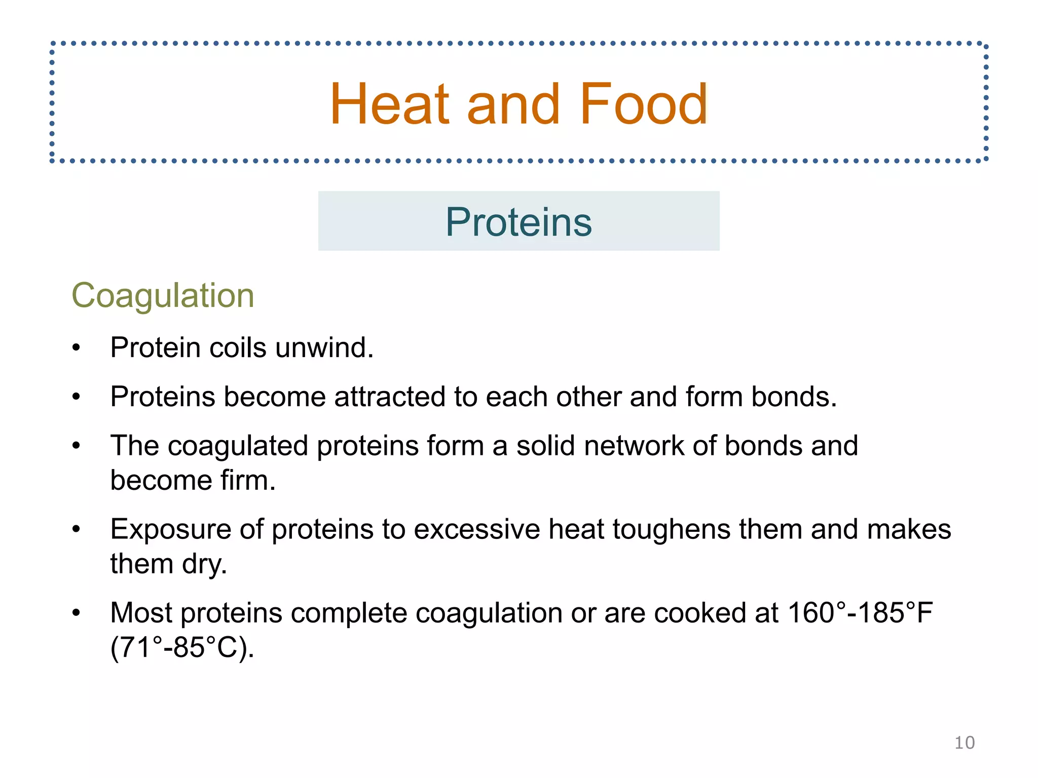 Coagulation
• Protein coils unwind.
• Proteins become attracted to each other and form bonds.
• The coagulated proteins form a solid network of bonds and
become firm.
• Exposure of proteins to excessive heat toughens them and makes
them dry.
• Most proteins complete coagulation or are cooked at 160°-185°F
(71°-85°C).
10
Heat and Food
Proteins
 