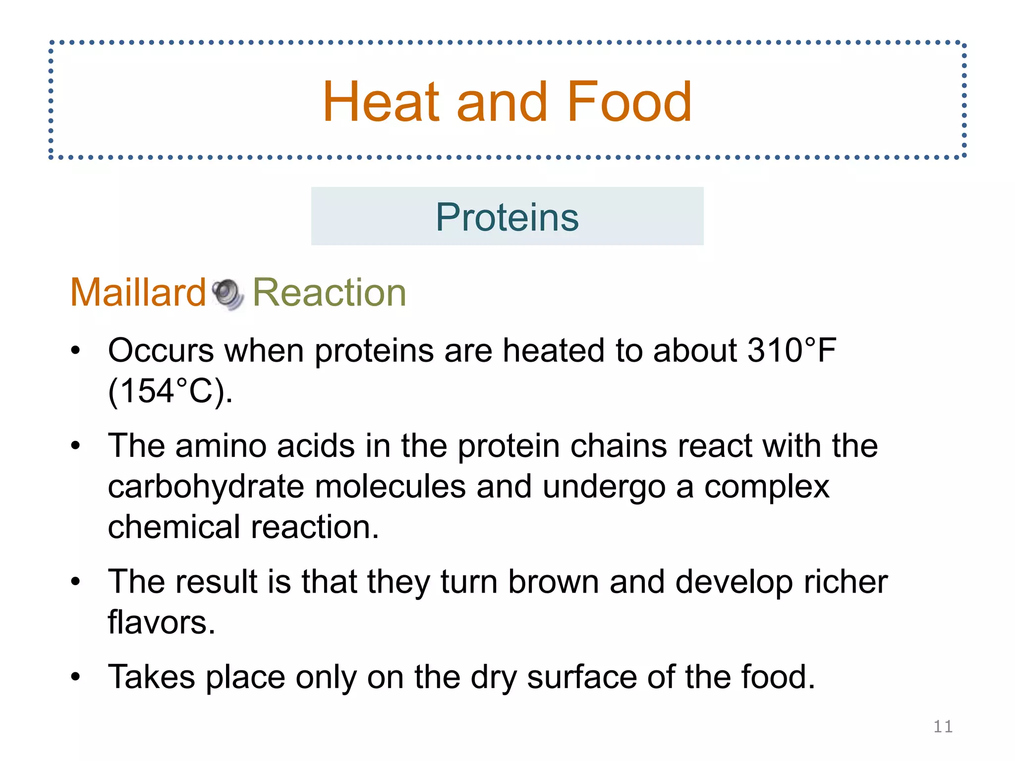 Maillard Reaction
• Occurs when proteins are heated to about 310°F
(154°C).
• The amino acids in the protein chains react with the
carbohydrate molecules and undergo a complex
chemical reaction.
• The result is that they turn brown and develop richer
flavors.
• Takes place only on the dry surface of the food.
11
Heat and Food
Proteins
 