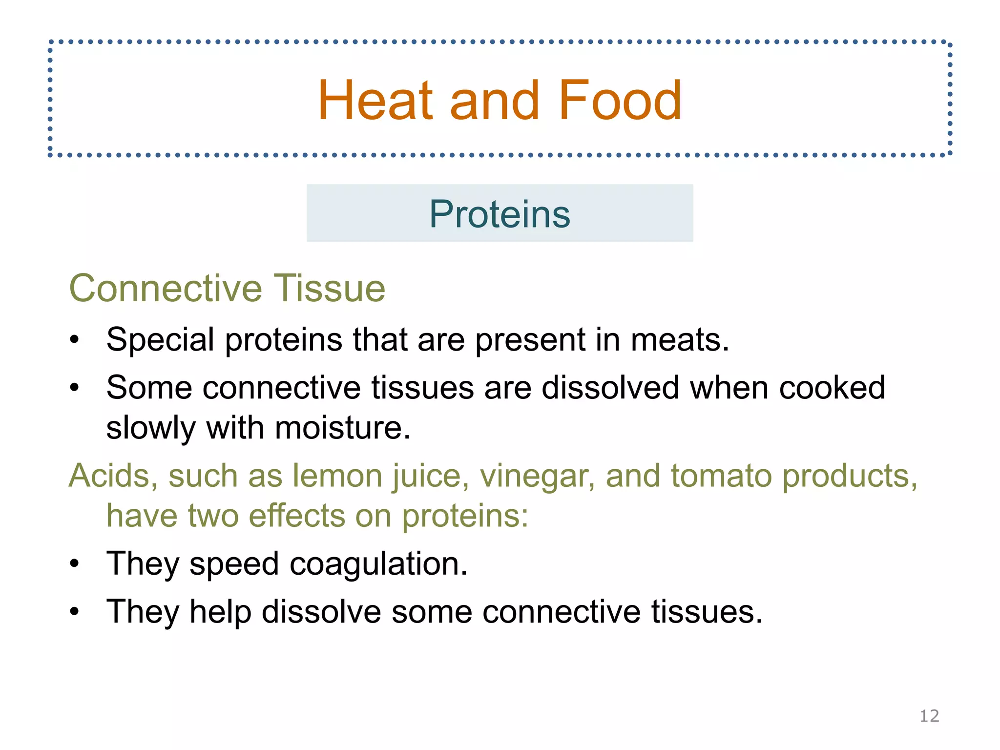Connective Tissue
• Special proteins that are present in meats.
• Some connective tissues are dissolved when cooked
slowly with moisture.
Acids, such as lemon juice, vinegar, and tomato products,
have two effects on proteins:
• They speed coagulation.
• They help dissolve some connective tissues.
12
Heat and Food
Proteins
 