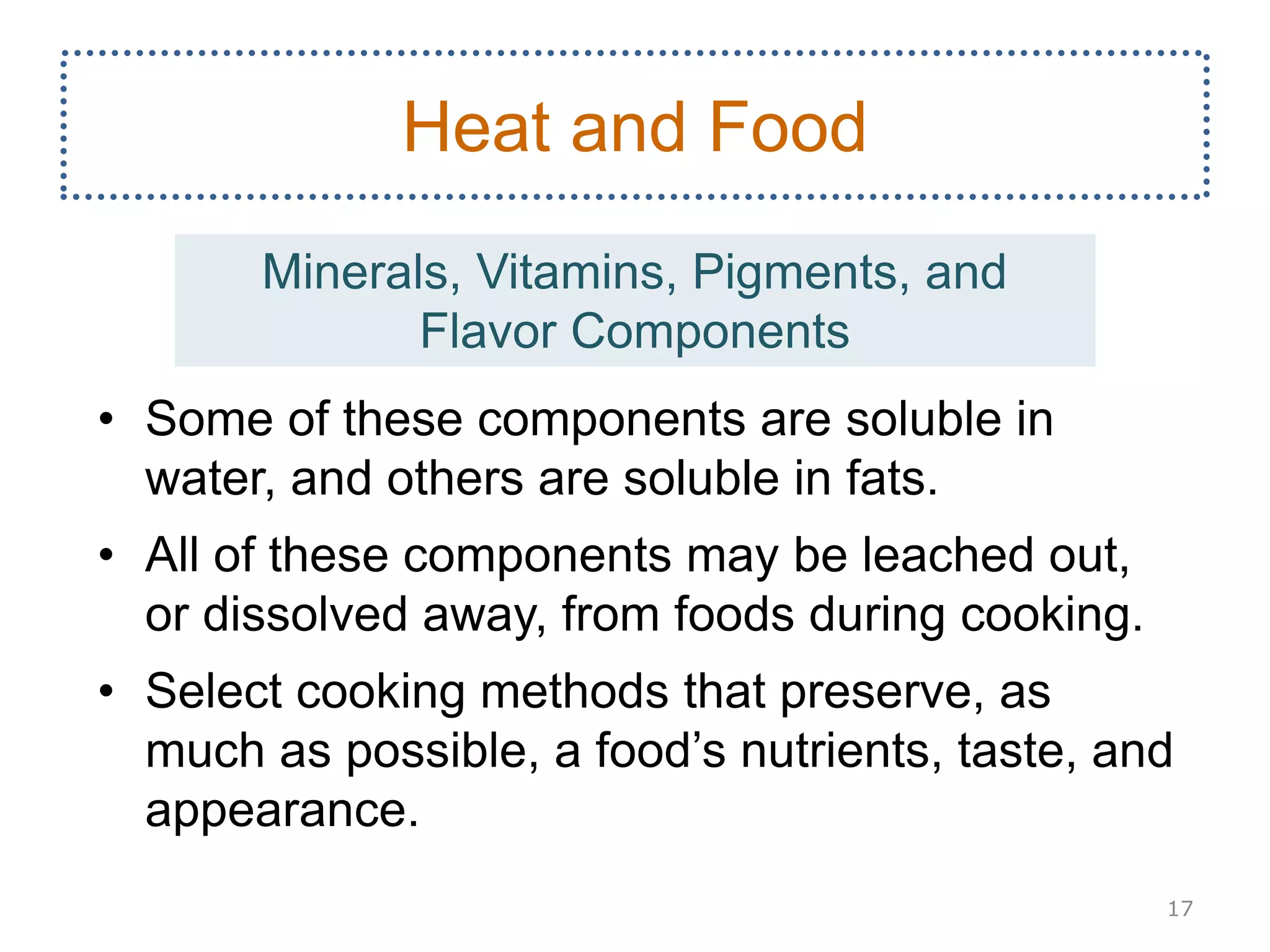 • Some of these components are soluble in
water, and others are soluble in fats.
• All of these components may be leached out,
or dissolved away, from foods during cooking.
• Select cooking methods that preserve, as
much as possible, a food’s nutrients, taste, and
appearance.
17
Heat and Food
Minerals, Vitamins, Pigments, and
Flavor Components
 