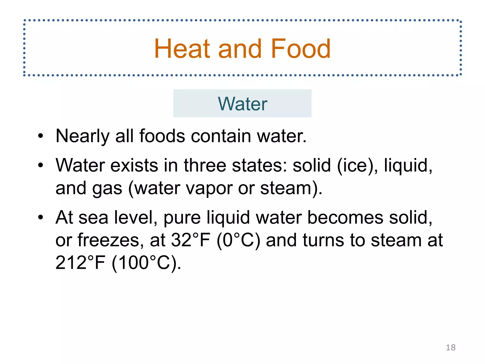 • Nearly all foods contain water.
• Water exists in three states: solid (ice), liquid,
and gas (water vapor or steam).
• At sea level, pure liquid water becomes solid,
or freezes, at 32°F (0°C) and turns to steam at
212°F (100°C).
18
Heat and Food
Water
 
