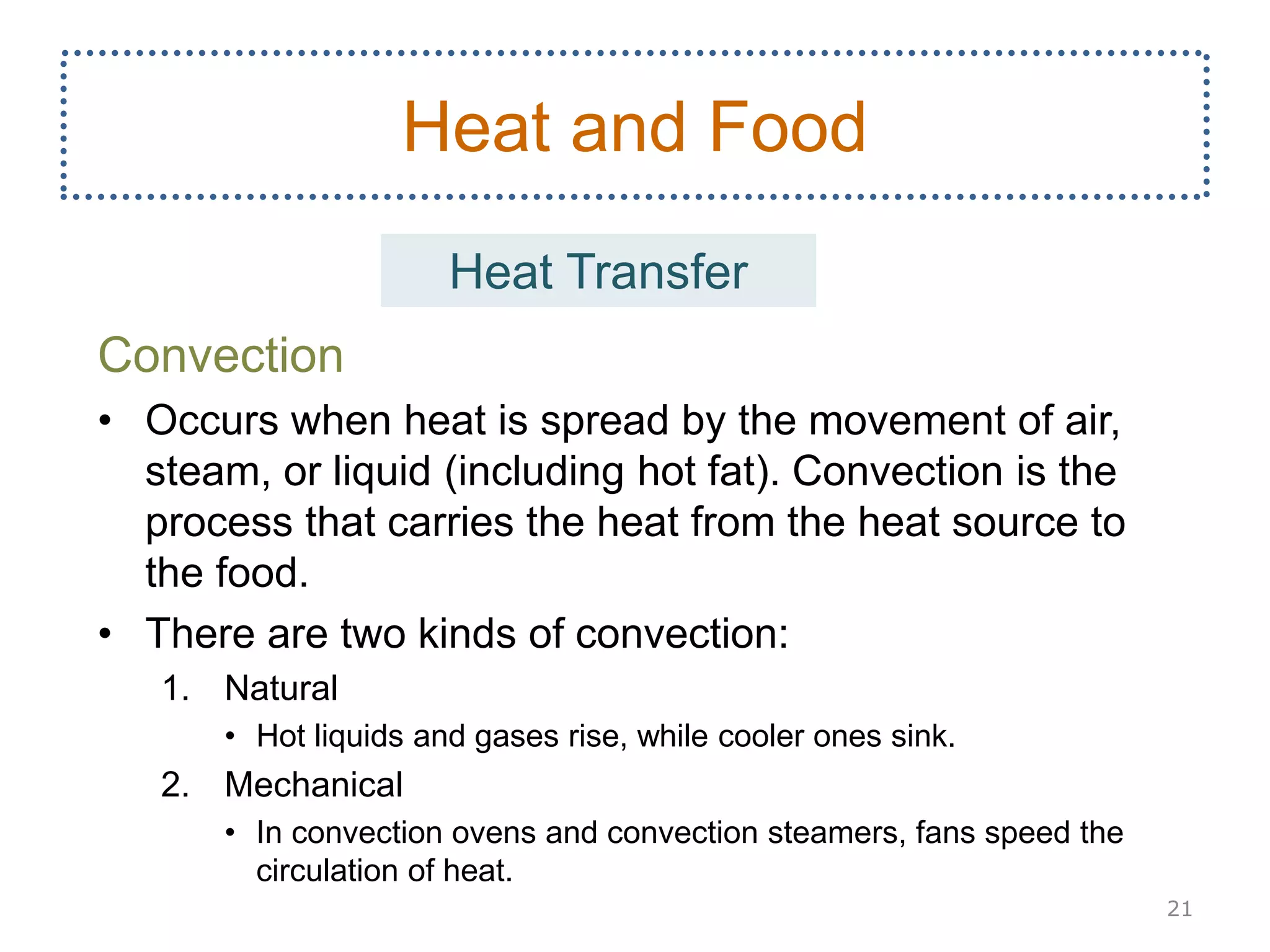 Convection
• Occurs when heat is spread by the movement of air,
steam, or liquid (including hot fat). Convection is the
process that carries the heat from the heat source to
the food.
• There are two kinds of convection:
1. Natural
• Hot liquids and gases rise, while cooler ones sink.
2. Mechanical
• In convection ovens and convection steamers, fans speed the
circulation of heat.
21
Heat and Food
Heat Transfer
 