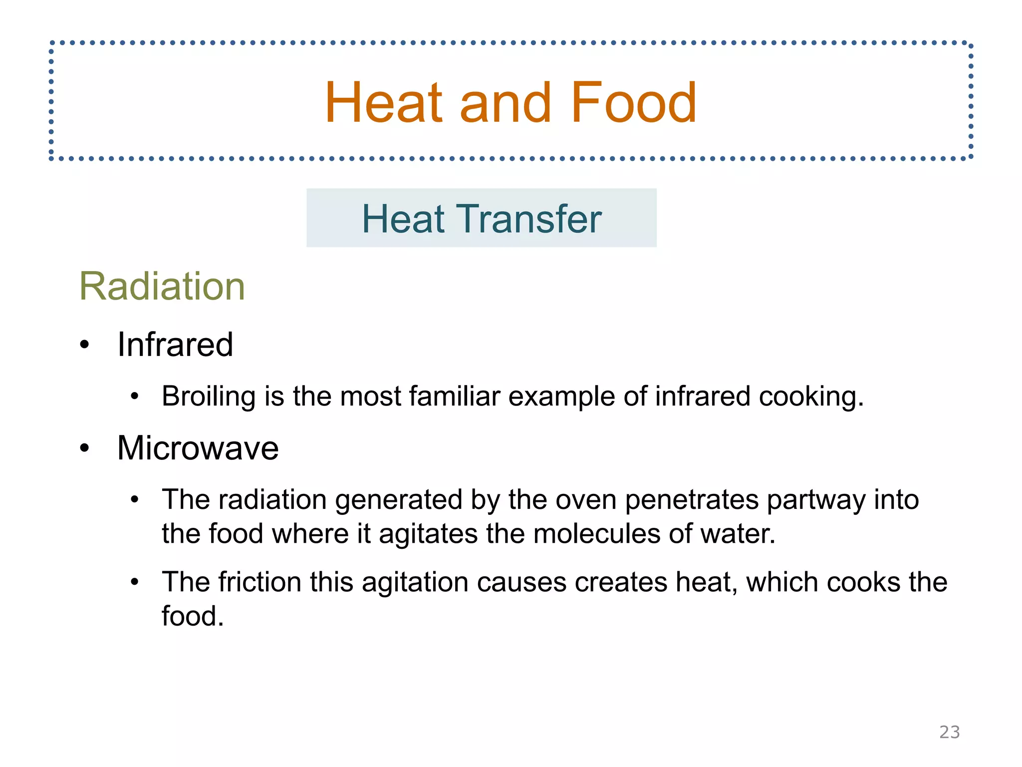 Radiation
• Infrared
• Broiling is the most familiar example of infrared cooking.
• Microwave
• The radiation generated by the oven penetrates partway into
the food where it agitates the molecules of water.
• The friction this agitation causes creates heat, which cooks the
food.
23
Heat and Food
Heat Transfer
 