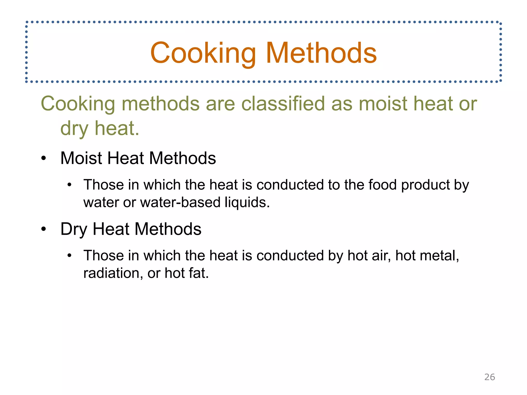 Cooking methods are classified as moist heat or
dry heat.
• Moist Heat Methods
• Those in which the heat is conducted to the food product by
water or water-based liquids.
• Dry Heat Methods
• Those in which the heat is conducted by hot air, hot metal,
radiation, or hot fat.
26
Cooking Methods
 