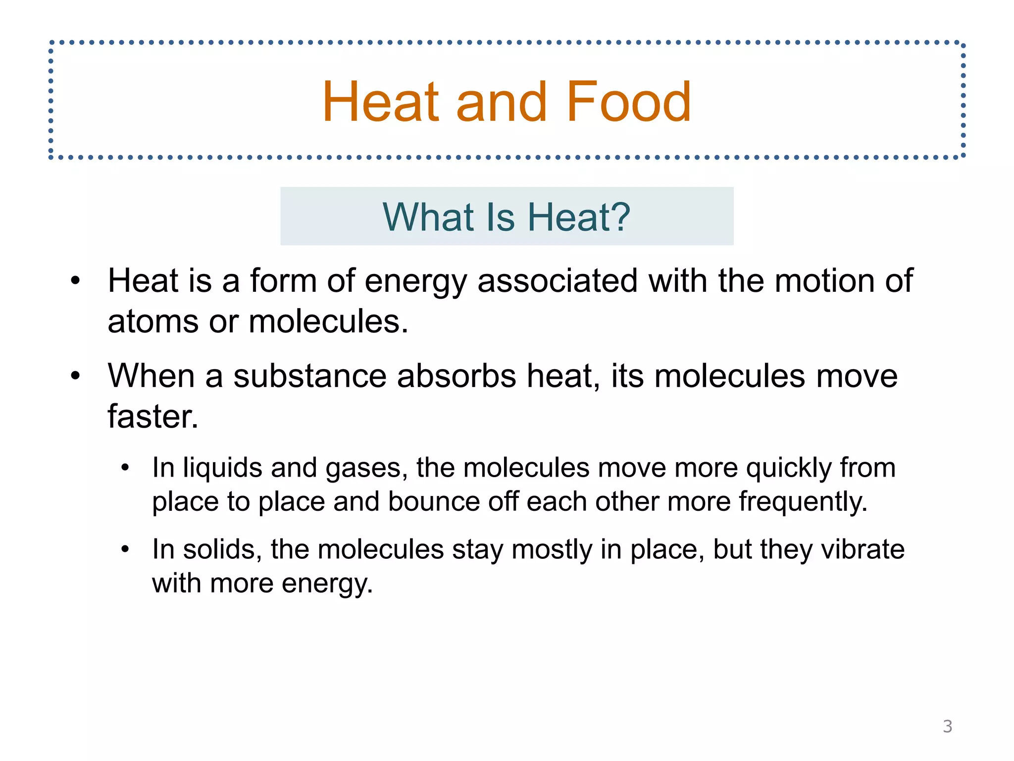 • Heat is a form of energy associated with the motion of
atoms or molecules.
• When a substance absorbs heat, its molecules move
faster.
• In liquids and gases, the molecules move more quickly from
place to place and bounce off each other more frequently.
• In solids, the molecules stay mostly in place, but they vibrate
with more energy.
3
Heat and Food
What Is Heat?
 