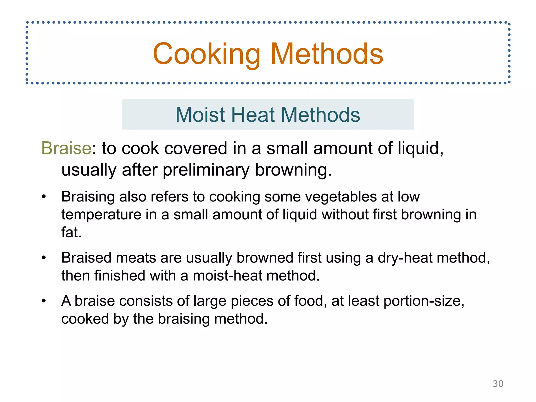 Braise: to cook covered in a small amount of liquid,
usually after preliminary browning.
• Braising also refers to cooking some vegetables at low
temperature in a small amount of liquid without first browning in
fat.
• Braised meats are usually browned first using a dry-heat method,
then finished with a moist-heat method.
• A braise consists of large pieces of food, at least portion-size,
cooked by the braising method.
30
Cooking Methods
Moist Heat Methods
 