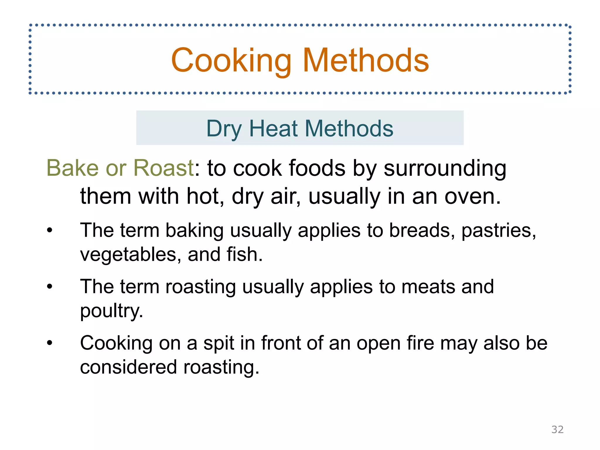 Bake or Roast: to cook foods by surrounding
them with hot, dry air, usually in an oven.
• The term baking usually applies to breads, pastries,
vegetables, and fish.
• The term roasting usually applies to meats and
poultry.
• Cooking on a spit in front of an open fire may also be
considered roasting.
32
Cooking Methods
Dry Heat Methods
 