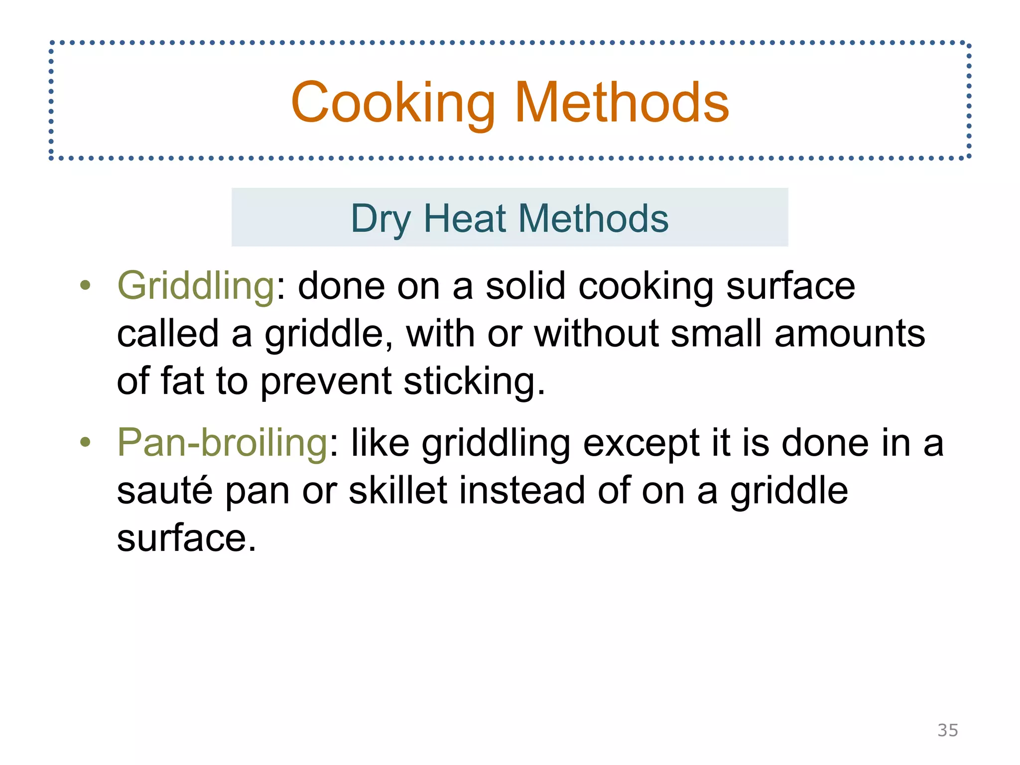 • Griddling: done on a solid cooking surface
called a griddle, with or without small amounts
of fat to prevent sticking.
• Pan-broiling: like griddling except it is done in a
sauté pan or skillet instead of on a griddle
surface.
35
Cooking Methods
Dry Heat Methods
 