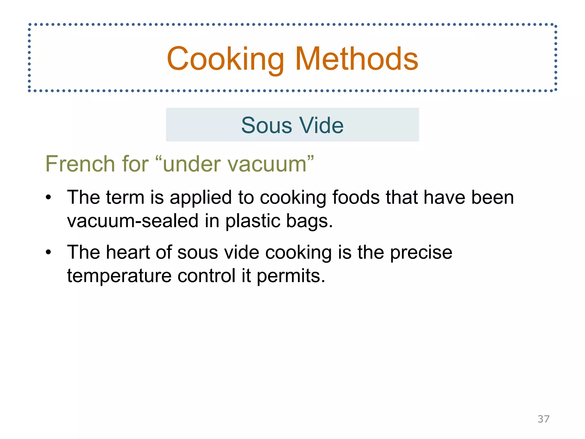 French for “under vacuum”
• The term is applied to cooking foods that have been
vacuum-sealed in plastic bags.
• The heart of sous vide cooking is the precise
temperature control it permits.
37
Cooking Methods
Sous Vide
 