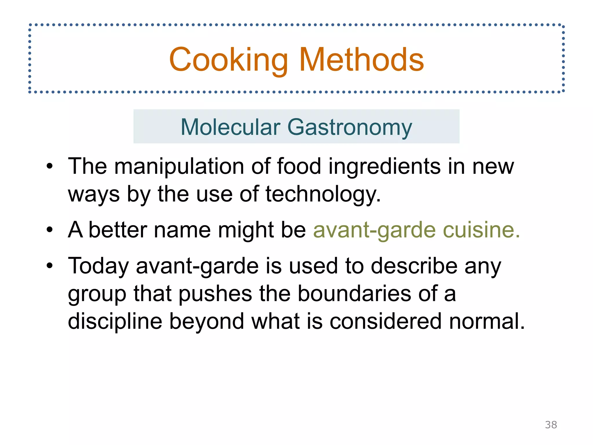 • The manipulation of food ingredients in new
ways by the use of technology.
• A better name might be avant-garde cuisine.
• Today avant-garde is used to describe any
group that pushes the boundaries of a
discipline beyond what is considered normal.
38
Cooking Methods
Molecular Gastronomy
 