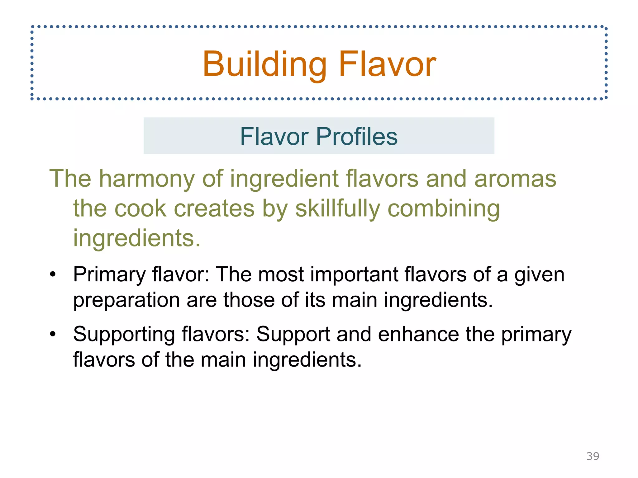 The harmony of ingredient flavors and aromas
the cook creates by skillfully combining
ingredients.
• Primary flavor: The most important flavors of a given
preparation are those of its main ingredients.
• Supporting flavors: Support and enhance the primary
flavors of the main ingredients.
39
Building Flavor
Flavor Profiles
 