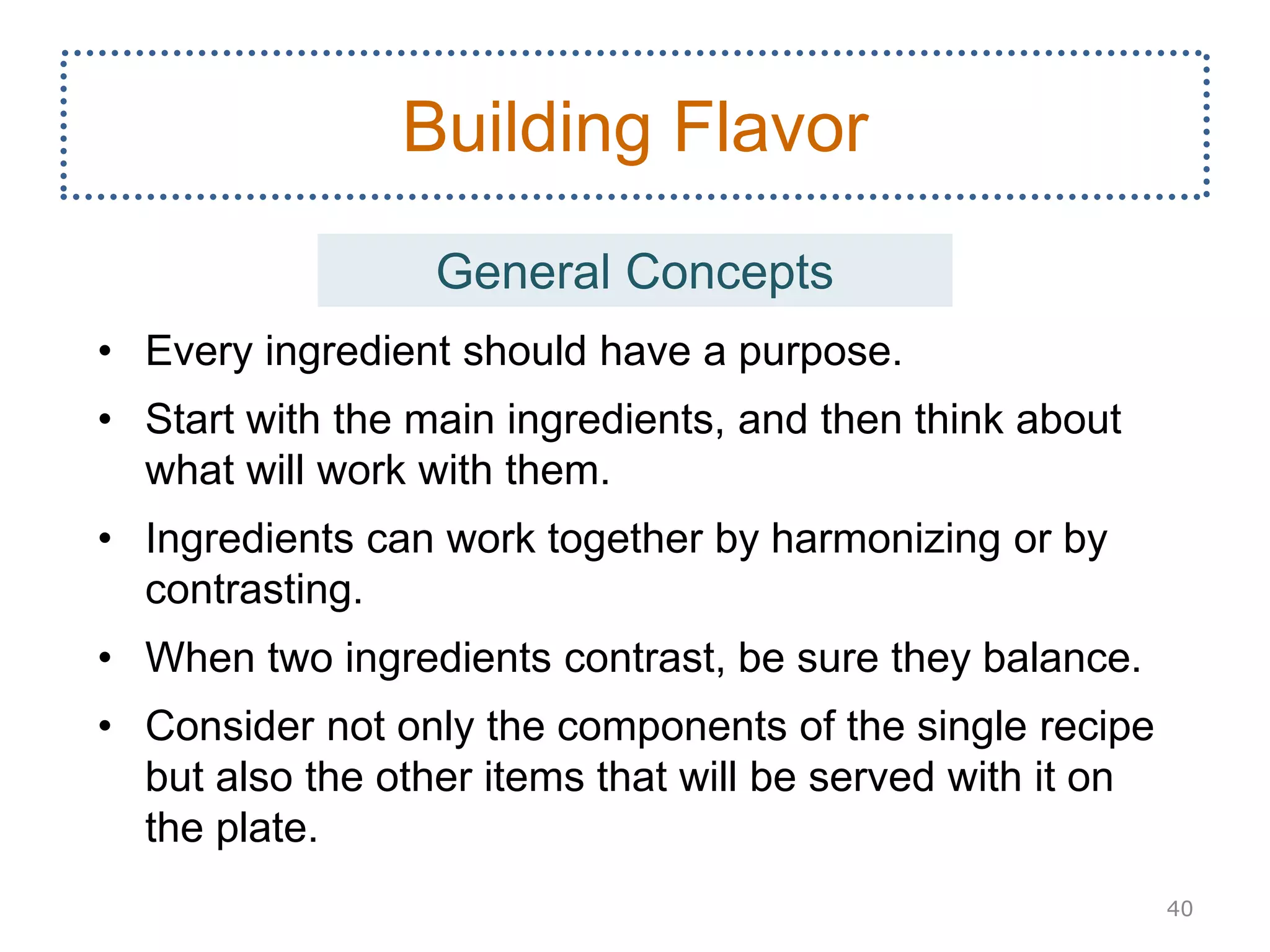 • Every ingredient should have a purpose.
• Start with the main ingredients, and then think about
what will work with them.
• Ingredients can work together by harmonizing or by
contrasting.
• When two ingredients contrast, be sure they balance.
• Consider not only the components of the single recipe
but also the other items that will be served with it on
the plate.
40
Building Flavor
General Concepts
 
