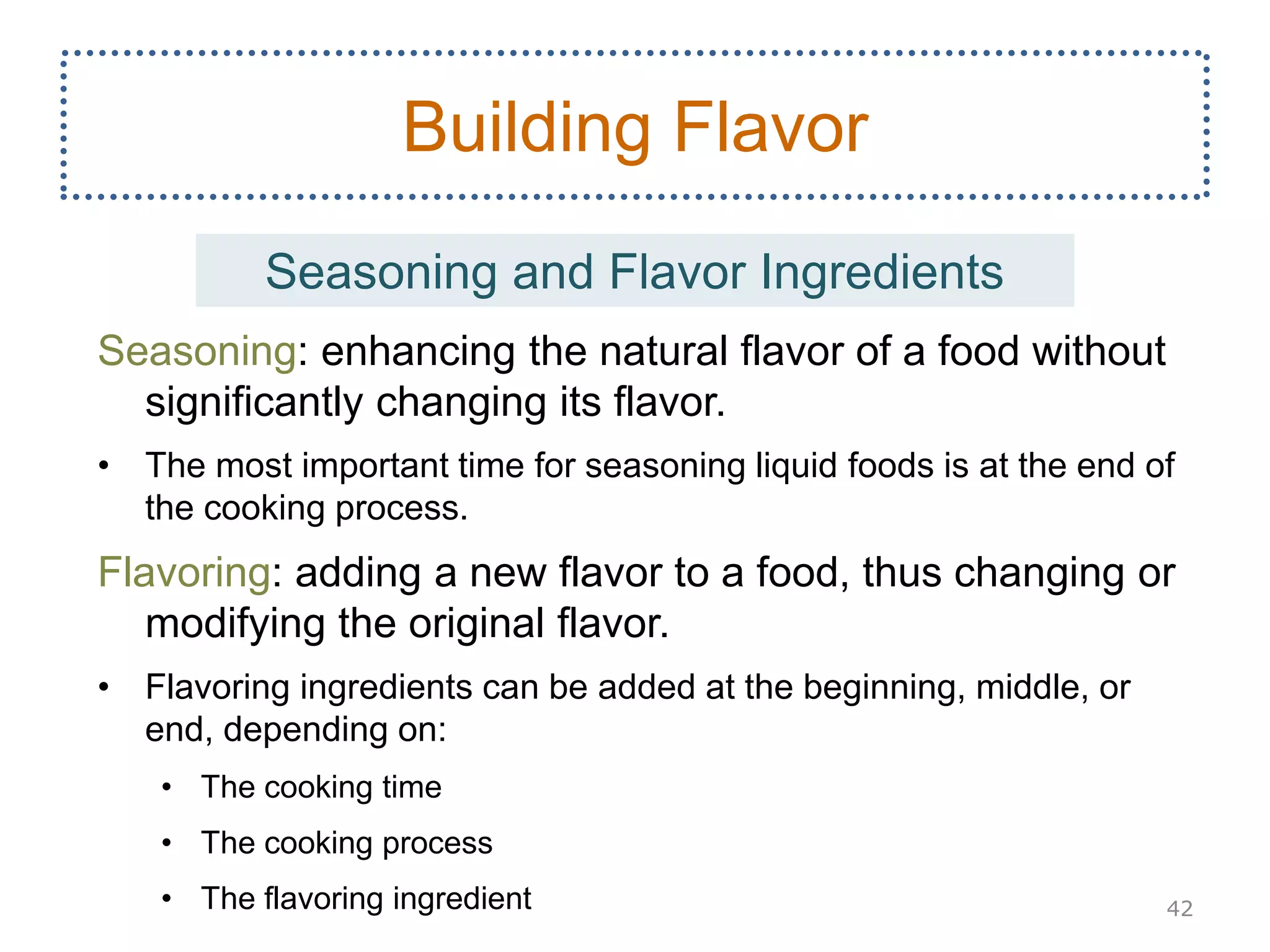 Seasoning: enhancing the natural flavor of a food without
significantly changing its flavor.
• The most important time for seasoning liquid foods is at the end of
the cooking process.
Flavoring: adding a new flavor to a food, thus changing or
modifying the original flavor.
• Flavoring ingredients can be added at the beginning, middle, or
end, depending on:
• The cooking time
• The cooking process
• The flavoring ingredient 42
Building Flavor
Seasoning and Flavor Ingredients
 
