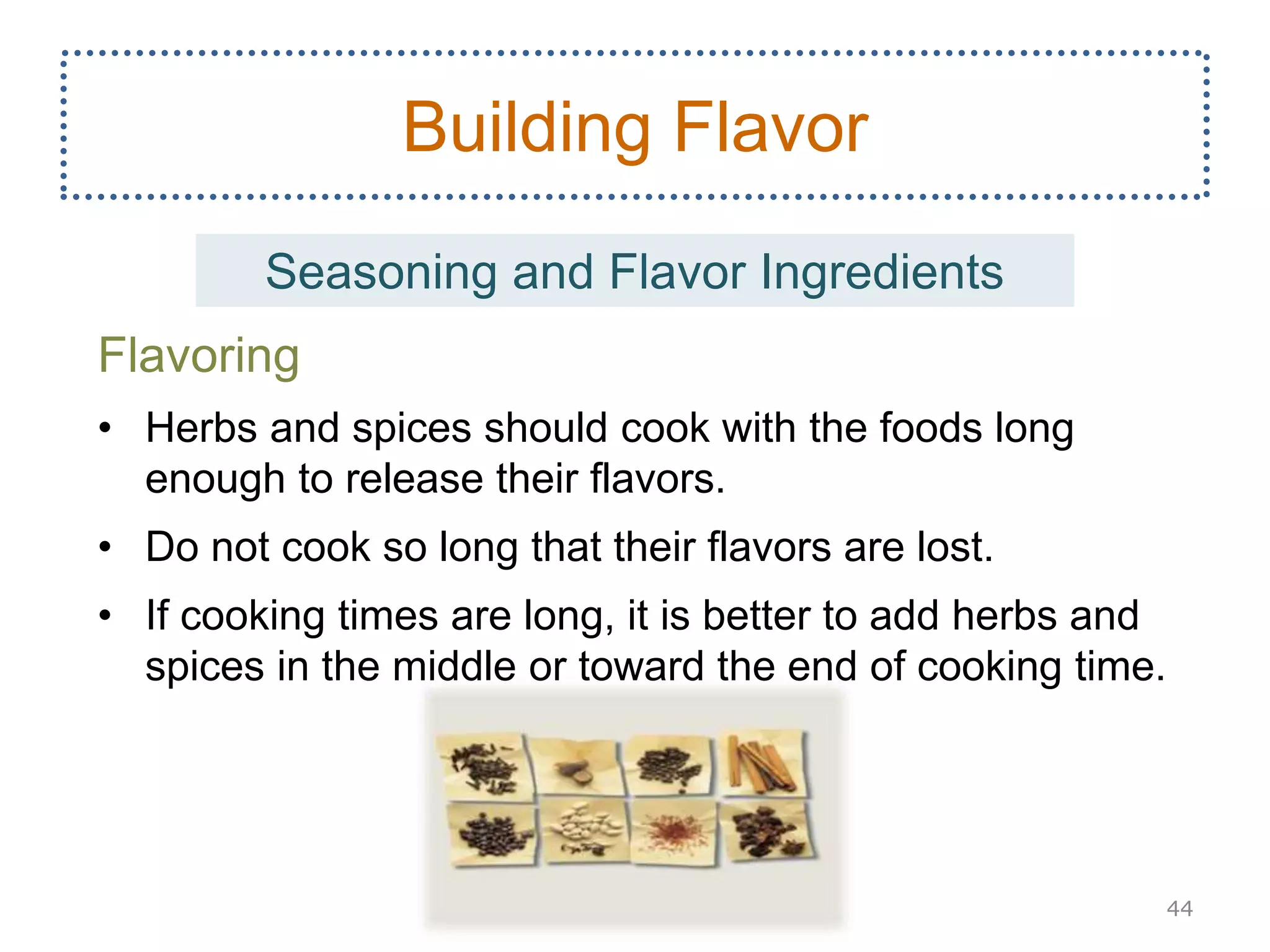 Flavoring
• Herbs and spices should cook with the foods long
enough to release their flavors.
• Do not cook so long that their flavors are lost.
• If cooking times are long, it is better to add herbs and
spices in the middle or toward the end of cooking time.
44
Building Flavor
Seasoning and Flavor Ingredients
 