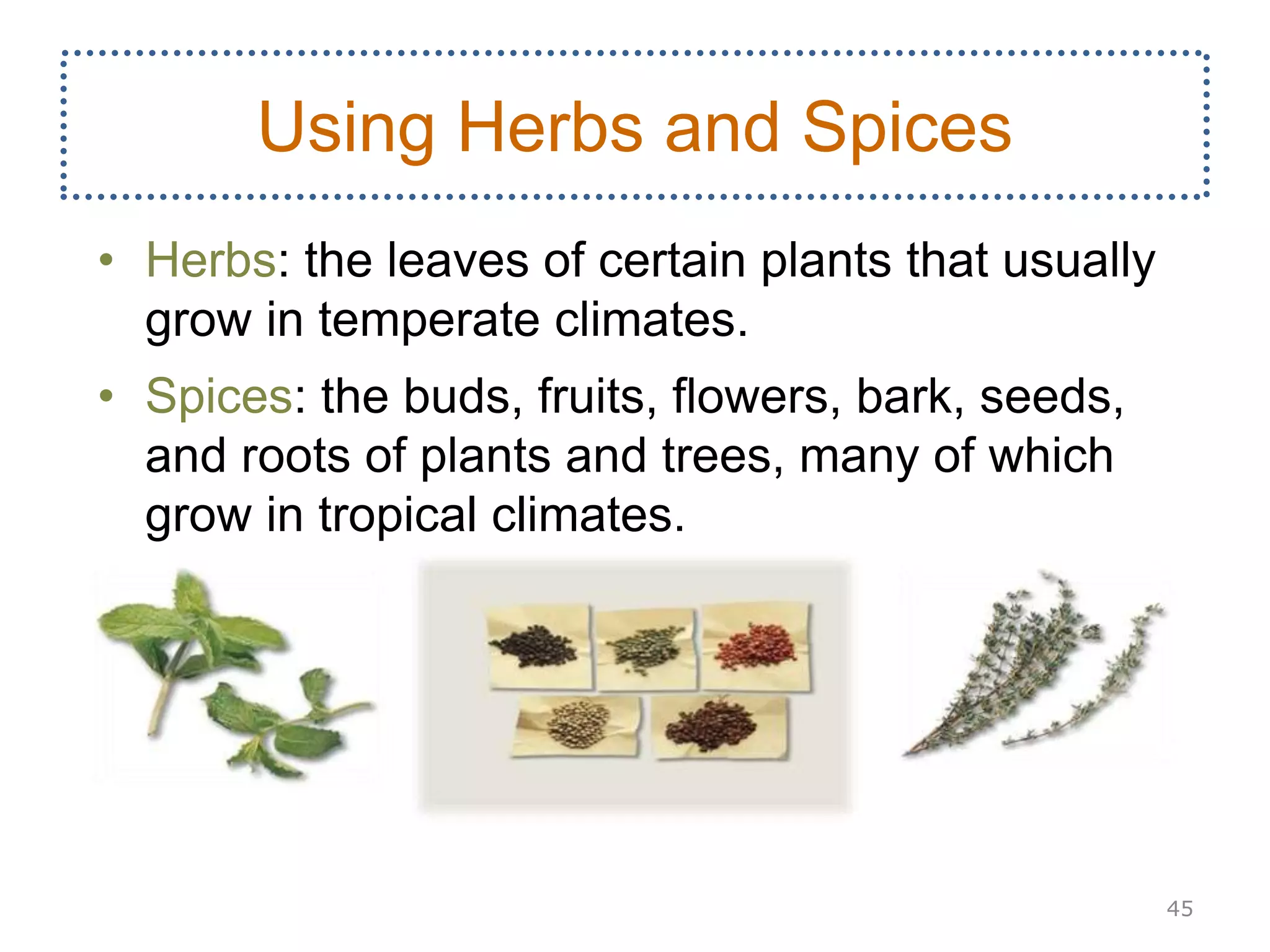 • Herbs: the leaves of certain plants that usually
grow in temperate climates.
• Spices: the buds, fruits, flowers, bark, seeds,
and roots of plants and trees, many of which
grow in tropical climates.
45
Using Herbs and Spices
 