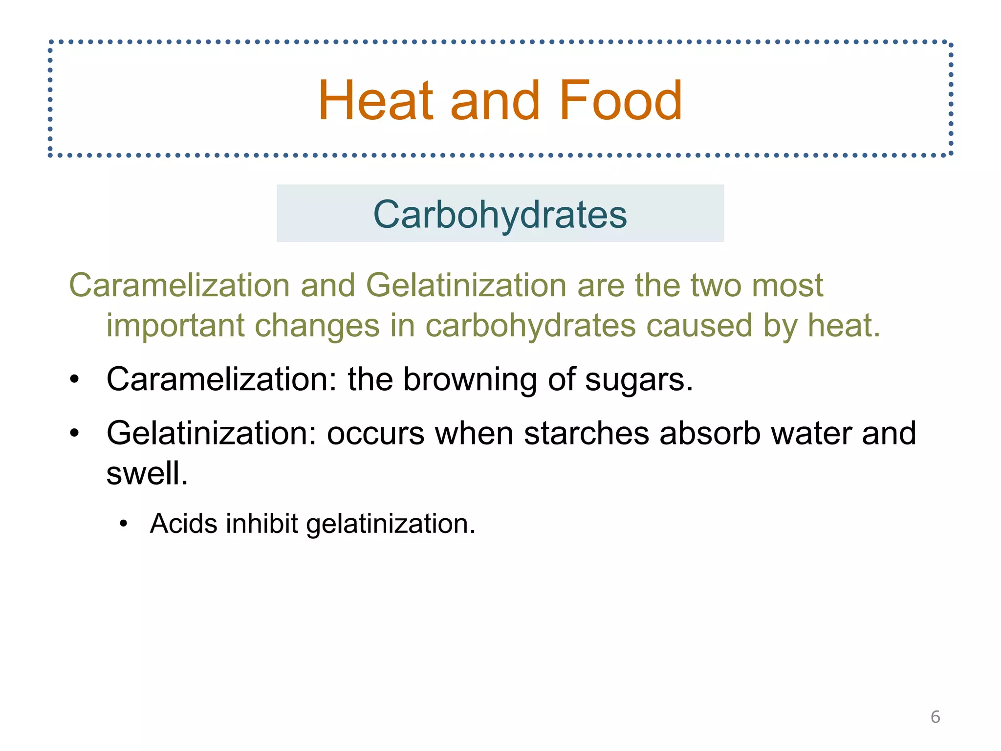 Caramelization and Gelatinization are the two most
important changes in carbohydrates caused by heat.
• Caramelization: the browning of sugars.
• Gelatinization: occurs when starches absorb water and
swell.
• Acids inhibit gelatinization.
6
Heat and Food
Carbohydrates
 