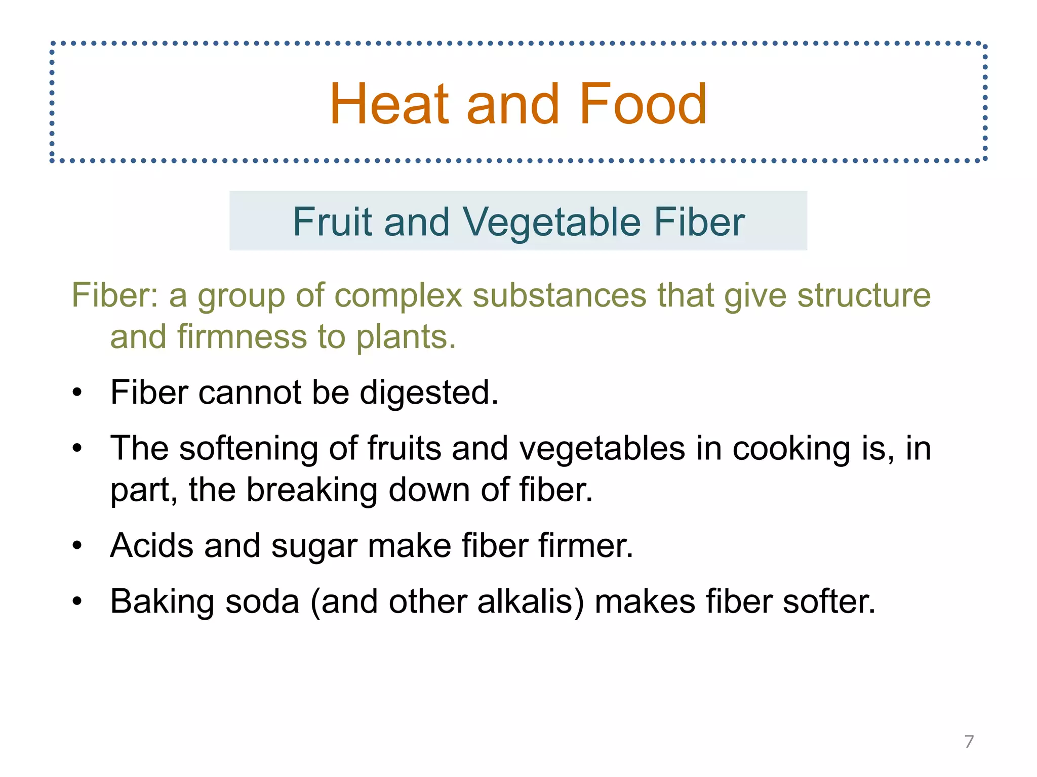 Fiber: a group of complex substances that give structure
and firmness to plants.
• Fiber cannot be digested.
• The softening of fruits and vegetables in cooking is, in
part, the breaking down of fiber.
• Acids and sugar make fiber firmer.
• Baking soda (and other alkalis) makes fiber softer.
7
Heat and Food
Fruit and Vegetable Fiber
 